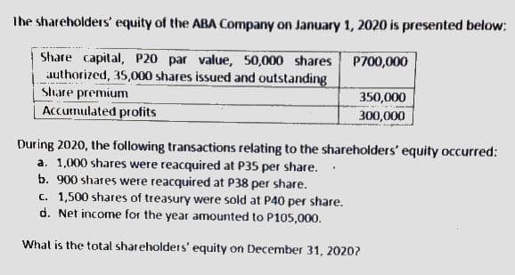 Ihe shareholders' equity of the ABA Company on January 1, 2020 is presented below:
Share capital, P20 par value, 50,000 shares P700,000
authorized, 35,000 shares issued and outstanding
Share premium
Accumulated profits
350,000
300,000
During 2020, the following transactions relating to the shareholders' equity occurred:
a. 1,000 shares were reacquired at P35 per share.
b. 900 shares were reacquired at P38 per share.
c. 1,500 shares of treasury were sold at P40 per share.
d. Net income for the year amounted to P105,000.
Whal is the total shareholders' equity on December 31, 2020?
