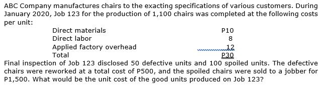 ABC Company manufactures chairs to the exacting specifications of various customers. During
January 2020, Job 123 for the production of 1,100 chairs was completed at the following costs
per unit:
Direct materials
P10
Direct labor
8
Applied factory overhead
Total
12
P30
Final inspection of Job 123 disclosed 50 defective units and 100 spoiled units. The defective
chairs were reworked at a total cost of P500, and the spoiled chairs were sold to a jobber for
P1,500. What would be the unit cost of the good units produced on Job 123?
