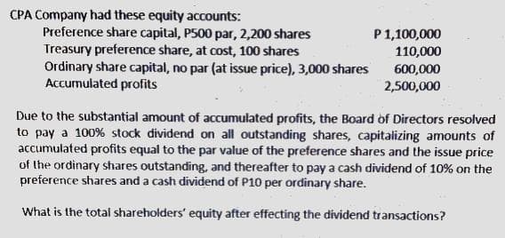 CPA Company had these equity accounts:
Preference share capital, P500 par, 2,200 shares
Treasury preference share, at cost, 100 shares
Ordinary share capital, no par (at issue price), 3,000 shares
Accumulated profits
P1,100,000
110,000
600,000
2,500,000
Due to the substantial amount of accumulated profits, the Board of Directors resolved
to pay a 100% stock dividend on all outstanding shares, capitalizing amounts of
accumulated profits equal to the par value of the preference shares and the issue price
of the ordinary shares outstanding, and thereafter to pay a cash dividend of 10% on the
preference shares and a cash dividend of P10 per ordinary share.
What is the total shareholders' equity after effecting the dividend transactions?
