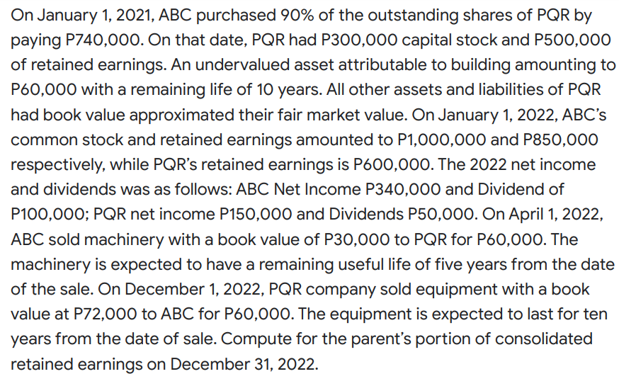 On January 1, 2021, ABC purchased 90% of the outstanding shares of PQR by
paying P740,000. On that date, PQR had P300,000 capital stock and P500,000
of retained earnings. An undervalued asset attributable to building amounting to
P60,000 with a remaining life of 10 years. All other assets and liabilities of PQR
had book value approximated their fair market value. On January 1, 2022, ABC's
common stock and retained earnings amounted to P1,000,000 and P850,000
respectively, while PQR's retained earnings is P600,000. The 2022 net income
and dividends was as follows: ABC Net Income P340,000 and Dividend of
P100,000; PQR net income P150,000 and Dividends P50,000. On April 1, 2022,
ABC sold machinery with a book value of P30,000 to PQR for P60,000. The
machinery is expected to have a remaining useful life of five years from the date
of the sale. On December 1, 2022, PQR company sold equipment with a book
value at P72,000 to ABC for P60,000. The equipment is expected to last for ten
years from the date of sale. Compute for the parent's portion of consolidated
retained earnings on December 31, 2022.
