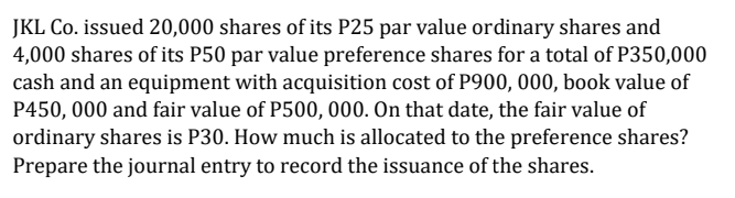 JKL Co. issued 20,000 shares of its P25 par value ordinary shares and
4,000 shares of its P50 par value preference shares for a total of P350,000
cash and an equipment with acquisition cost of P900, 000, book value of
P450, 000 and fair value of P500, 000. On that date, the fair value of
ordinary shares is P30. How much is allocated to the preference shares?
Prepare the journal entry to record the issuance of the shares.

