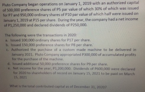 Pluto Company began operations on January 1, 2019 with an authorized capital
of 500,000 preference shares of P5 par value of which 30% of which was issued
for P7 and 950,000 ordinary shares of P10 par value of which half were issued on
January 1, 2019 at P15 per share. During the year, the company had a net income
of P1,250,000 and declared dividends of P250,000.
The following were the transactions in 2020:
a. Issued 100,000 ordinary shares for P17
b. Issued 150,000 preference shares for P8 per share.
c. Authorized the purchase of a custom made machine to be delivered in
January 2021. Pluto Company appropriated P300,000 of accumulated profits
for the purchase of the machine.
d. Issued additional 50,000 preference shares for P9 per share,
e. Net income for the year, P1,200,000. Dividends of P600,000 were declared
for 2020 to shareholders of record on January 15, 2021 to be paid on March
15, 2021
per
share.
What is the total contributed capital as of December 31, 20207

