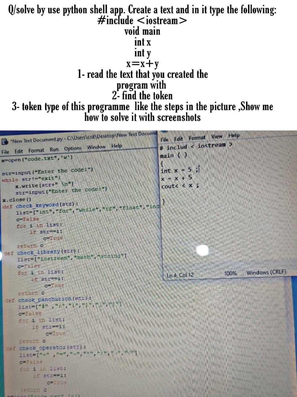 Q/solve by use python shell app. Create a text and in it type the following:
#include <iostream>
void main
int x
int y
x=x+y
1- read the text that you created the
with
program
2- find the token
3- token type of this programme like the steps in the picture ,Show me
how to solve it with screenshots
File Edit Format View Help
# includ < iostream >
main ()
*New Text Document.py- C\Users\csit\Desktop\New Text Docume
File Edit Format Run Options Window Help
x-open ("code.txt", 'w)
str=input ("Enter the code: ")
while str!="exit":
int x = 5
x = x + 5
cout< < x;
x.write (str+" \n")
str=input ("Enter the code:")
x.close ()
def check keyword (str):
list=["int","for","while",
G=False
E Eloat","ing
for i in list:
if str-i:
CTrue
return C
def check library(str):
list=["icstream","math","string]
C=False
for i in list:
if str==i:
Ln 4 Col 12
100%
Windows (CRLF)
return c
def check panchution (etr) :|
list ["#" ,
c=Ealse
for 1 in list:
if str==i:
Yeturn c
def check operator (stI) :
list ["+"
c=False
Hor 1 in list:
if str==i:
return C
