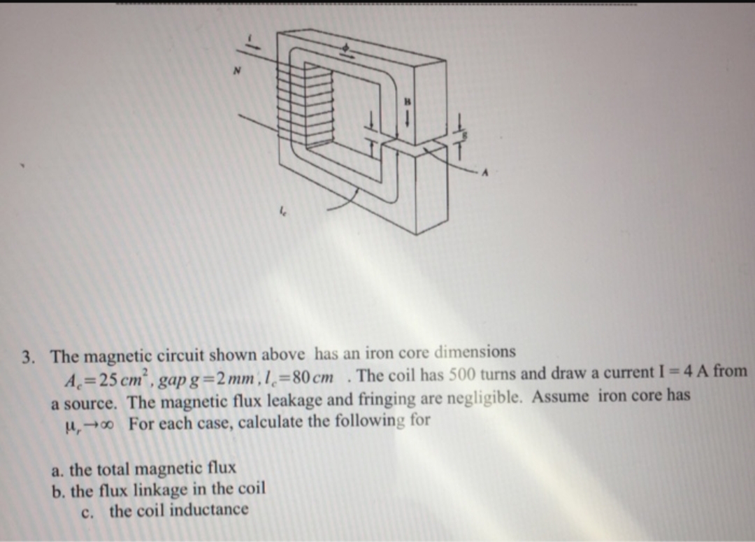 3. The magnetic circuit shown above has an iron core dimensions
A=25 cm² , gap g=2 mm , l,=80 cm . The coil has 500 turns and draw a current I=4 A from
a source. The magnetic flux leakage and fringing are negligible. Assume iron core has
u,→ For each case, calculate the following for
a. the total magnetic flux
b. the flux linkage in the coil
c. the coil inductance
