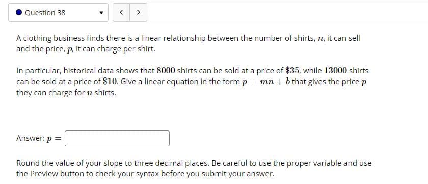 Question 38
A clothing business finds there is a linear relationship between the number of shirts, n, it can sell
and the price, p, it can charge per shirt.
In particular, historical data shows that 8000 shirts can be sold at a price of $35, while 13000 shirts
can be sold at a price of $10. Give a linear equation in the formp = mn + b that gives the price p
they can charge for n shirts.
Answer: p =
Round the value of your slope to three decimal places. Be careful to use the proper variable and use
the Preview button to check your syntax before you submit your answer.
