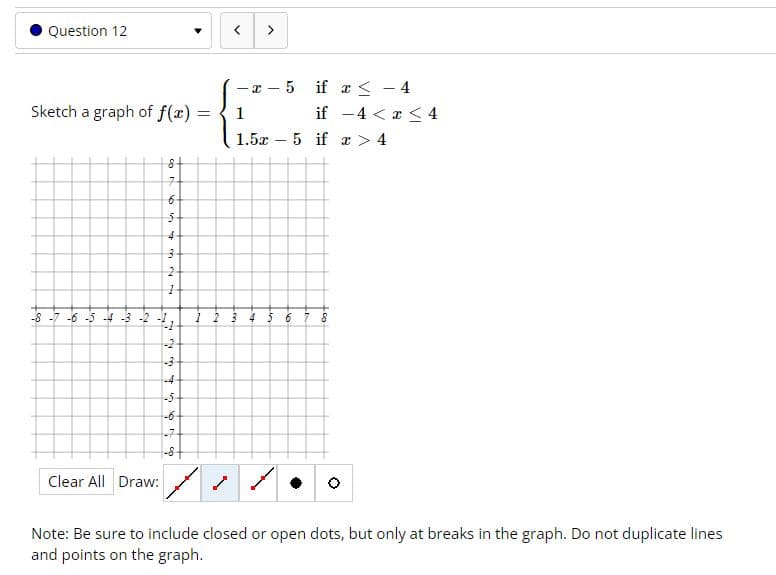 Question 12
>
- x - 5 if a < - 4
Sketch a graph of f(x) =
1
if -4 < x < 4
%3D
|
1.5x – 5 if a > 4
4-
8 -7 -6 -5 4 -3 -2 -1
-2
-4
-5
-6-
-7-
Clear All Draw:
Note: Be sure to include closed or open dots, but only at breaks in the graph. Do not duplicate lines
and points on the graph.
eia
