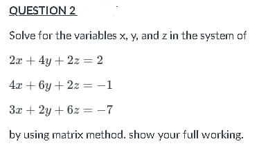 QUESTION 2
Solve for the variables x, y, and z in the system of
2x + 4y + 2z = 2
4x + 6y + 2z = -1
3x + 2y + 6z = -7
by using matrix method. show your full working.
