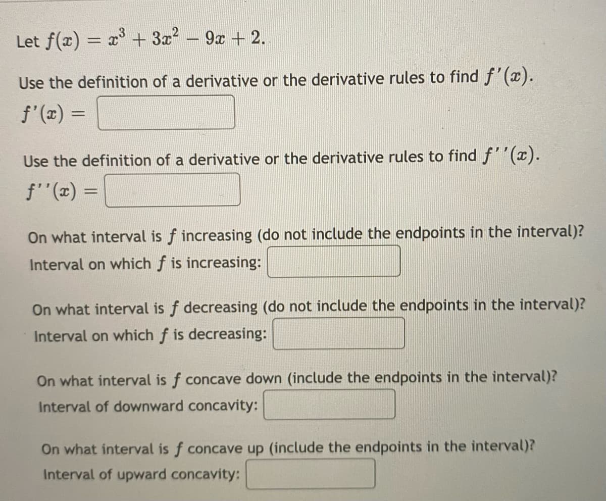 Let f(x) = x + 3x - 9x + 2.
Use the definition of a derivative or the derivative rules to find f'(x).
f'(x) =
Use the definition of a derivative or the derivative rules to find f''(x).
f"(x) =
On what interval is f increasing (do not include the endpoints in the interval)?
Interval on which f is increasing:
On what interval is f decreasing (do not include the endpoints in the interval)?
Interval on which f is decreasing:
On what interval is f concave down (include the endpoints in the interval)?
Interval of downward concavity:
On what interval is f concave up (include the endpoints in the interval)?
Interval of upward concavity:
