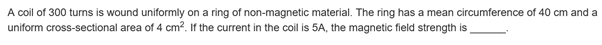 A coil of 300 turns is wound uniformly on a ring of non-magnetic material. The ring has a mean circumference of 40 cm and a
uniform cross-sectional area of 4 cm?. If the current in the coil is 5A, the magnetic field strength is
