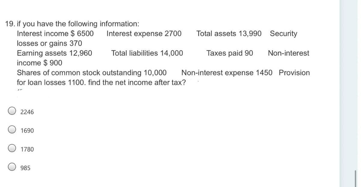 19. if you have the following information:
Interest income $ 6500
losses or gains 370
Earning assets 12,960
income $ 900
Shares of common stock outstanding 10,000
Interest expense 2700
Total assets 13,990 Security
Total liabilities 14,000
Taxes paid 90
Non-interest
Non-interest expense 1450 Provision
for loan losses 1100. find the net income after tax?
2246
1690
1780
985
