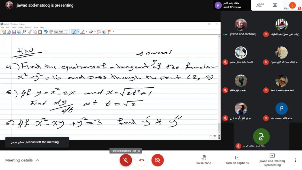 jawad abd-matooq is presenting
ملاك باسم قاسم
0)24
and 12 more
You
Notel - Windows Journal
File Edit View Insert Actions
Tools Help
Page Width
... jawad abd-matooq
زيلب على حين عبد ال لطيف
HHaw
3 normma1
، عبدالرحمن ابراهيم حصين
4) Find the equatrersof atrangentof the Luneton
x- -16 and pass through the point (2,-2)
فاطمة ماجد هادي جاسم
s) Af y=x=zx amd Xo Vet'tI
عياس هيثم كاظم
احمد حسين محمود احمد
Find dy
at
frond ý f ý
مريم عقيل ايوب فرج
مریم فاخر محمد رضا
11/11 A
e c lall has left the meeting
جلة ظاهر حبيب ايوب *
Tum on microphone (ctri + d)
Meeting details a
区
jawad abd-matooq
Raise hand
Turn on captions
is presenting
...
