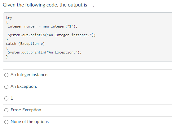 Given the following code, the output is .
try
{
Integer number = new Integer("1");
System.out.println("An Integer instance.");
catch (Exception e)
{
System.out.println("An Exception.");
}
An Integer instance.
An Exception.
1
O Error: Exception
O None of the options
