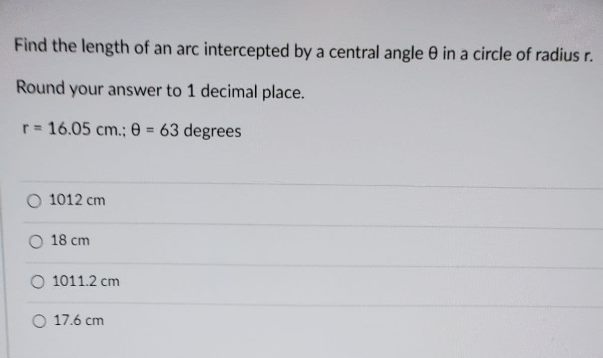 Find the length of an arc intercepted by a central angle 0 in a circle of radius r.
Round your answer to 1 decimal place.
r = 16.05 cm.; 0 = 63 degrees
O 1012 cm
O 18 cm
O 1011.2 cm
O 17.6 cm
