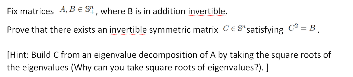 Fix matrices A, B E S4, where B is in addition invertible.
Prove that there exists an invertible symmetric matrix CE S" satisfying C2 = B .
[Hint: Build C from an eigenvalue decomposition of A by taking the square roots of
the eigenvalues (Why can you take square roots of eigenvalues?). ]
