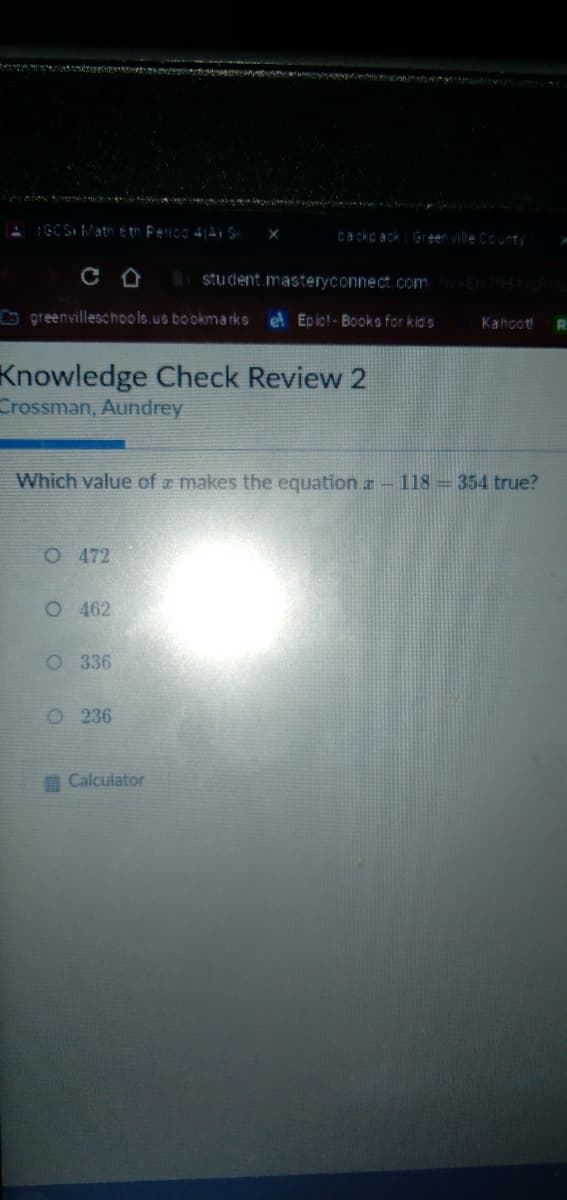 ecep a ru
1GCS Math etr Ferico 4(A S
Cackp ack Green ville County
student.masteryconnect. com
O greenvilleschools.us bookmarks el Epic! - Books for kid s
Kahoot!
Knowledge Check Review 2
Crossman, Aundrey
Which value of a makes the equation a-118 354 true?
O 472
O 462
O 336
O 236
A Calculator

