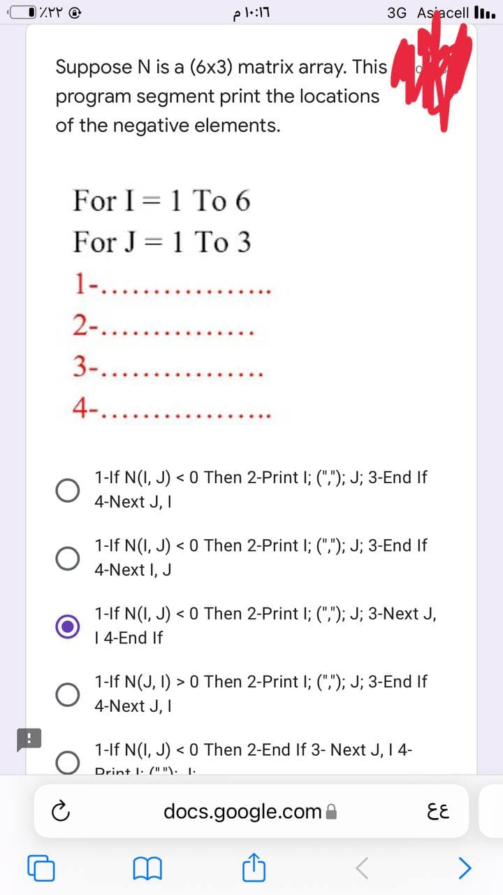 • ٪۲۲
3G Asiacell ...
Suppose N is a (6x3) matrix array. This
program segment print the locations
of the negative elements.
A
For I = 1 To 6
For J=1 To 3
1-...........
2-..........
3-......
4-.
1-If N(I, J) < 0 Then 2-Print I; (","); J; 3-End If
4-Next J, I
1-If N(I, J) < 0 Then 2-Print I; (","); J; 3-End If
4-Next I, J
1-If N(I, J) < 0 Then 2-Print I; (","); J; 3-Next J,
I 4-End If
1-If N(J, I) > 0 Then 2-Print I; (","); J; 3-End If
4-Next J, I
1-If N(I, J) < 0 Then 2-End If 3- Next J, I 4-
Drint I. (" "). 1.
docs.google.com
O
10:17 م
६६
>