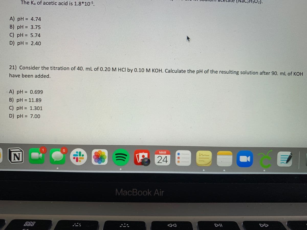 The Ka of acetic acid is 1.8*105.
(NaC2H3O2).
A) pH = 4.74
B) pH = 3.75
C) pH = 5.74
D) pH = 2.40
%3D
21) Consider the titration of 40. mL of 0.20 M HCl by 0.10 M KOH. Calculate the pH of the resulting solution after 90. mL of KOH
have been added.
A) pH = 0.699
%3D
B) pH = 11.89
C) pH = 1.301
%3D
D) pH = 7.00
MAR
MacBook Air
000
DD
DD
