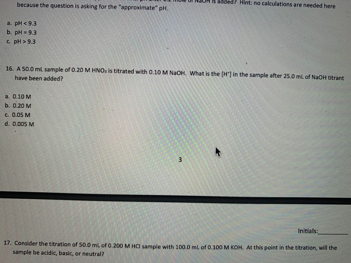 H is added? Hint: no calculations are needed here
because the question is asking for the "approximate" pH.
a. pH < 9.3
b. pH = 9.3
c. pH > 9.3
16. A 50.0 mL sample of 0.20 M HNO3 is titrated with 0.10 M NaOH. What is the [H*]in the sample after 25.0 mL of NaOH titrant
have been added?
а. 0.10 М
b. 0.20 М
c. 0.05 M
d. 0.005 M
Initials:
17. Consider the titration of 50.0 mL of 0.200 M HCI sample with 100.0 mL of 0.100o M KOH. At this point in the titration, will the
sample be acidic, basic, or neutral?
3.
