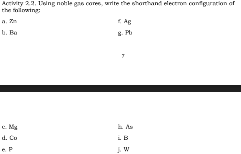 Activity 2.2. Using noble gas cores, write the shorthand electron configuration of
the following:
a. Zn
b. Ba
c. Mg
d. Co
e. P
f. Ag
g. Pb
7
h. As
i. B
j. W