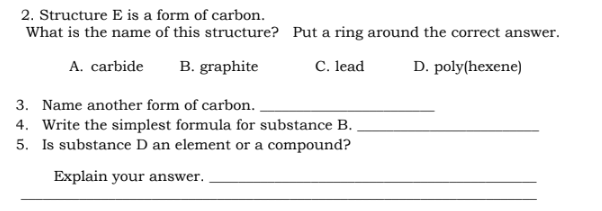 2. Structure E is a form of carbon.
What is the name of this structure?
A. carbide B. graphite
Put a ring around the correct answer.
C. lead
D. poly(hexene)
3. Name another form of carbon..
4. Write the simplest formula for substance B.
5. Is substance D an element or a compound?
Explain your answer.