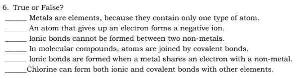 6. True or False?
Metals are elements, because they contain only one type of atom.
An atom that gives up an electron forms a negative ion.
Ionic bonds cannot be formed between two non-metals.
In molecular compounds, atoms are joined by covalent bonds.
Ionic bonds are formed when a metal shares an electron with a non-metal.
Chlorine can form both ionic and covalent bonds with other elements.