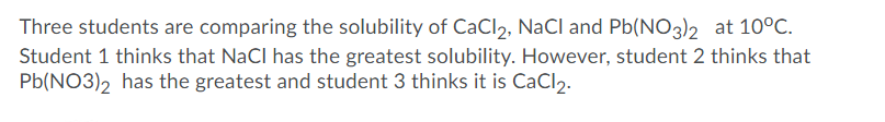 Three students are comparing the solubility of CaCl2, NaCl and Pb(NO3)2 at 10°C.
Student 1 thinks that NaCl has the greatest solubility. However, student 2 thinks that
Pb(NO3)2 has the greatest and student 3 thinks it is CaCl2.
