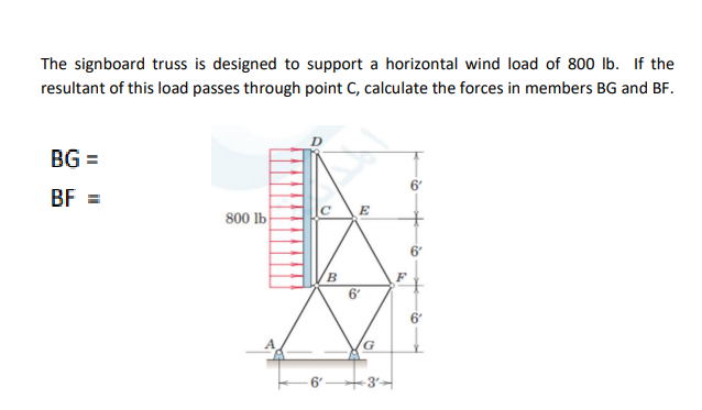 The signboard truss is designed to support a horizontal wind load of 800 lb. If the
resultant of this load passes through point C, calculate the forces in members BG and BF.
BG =
BF =
E
800 lb
6'
6
6"
-3'
