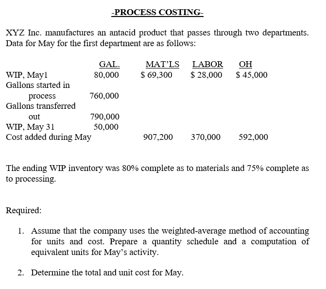 -PROCESS COSTING-
XYZ Inc. manufactures an antacid product that passes through two departments.
Data for May for the first department are as follows:
GAL.
80,000
МАT' LS
$ 69,300
LABOR
$ 28,000
OH
$ 45,000
WIP, May1
Gallons started in
760,000
process
Gallons transferred
out
790,000
50,000
WIP, May 31
Cost added during May
907,200
370,000
592,000
The ending WIP inventory was 80% complete as to materials and 75% complete as
to processing.
Required:
1. Assume that the company uses the weighted-average method of accounting
for units and cost. Prepare a quantity schedule and a computation of
equivalent units for May's activity.
2. Determine the total and unit cost for May.
