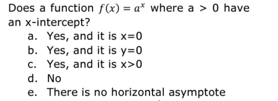 Does a function f(x) = a* where a > 0 have
an x-intercept?
a. Yes, and it is x=0
b. Yes, and it is y=0
c. Yes, and it is x>0
d. No
e. There is no horizontal asymptote
