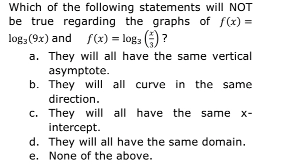 Which of the following statements will NOT
be true regarding the graphs of f(x) =
log3 (9x) and f(x) = log3 () ?
a. They will all have the same vertical
asymptote.
b. They will all curve in the same
direction.
c. They will all have the same
intercept.
d. They will all have the same domain.
e. None of the above.
