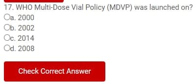 17. WHO Multi-Dose Vial Policy (MDVP) was launched on?
Oa. 2000
Ob. 2002
Oc. 2014
Od. 2008
Check Correct Answer
