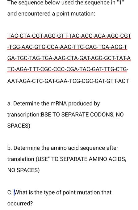 The sequence below used the sequence in "1"
and
encountered a point mutation:
TAC-CTA-CGT-AGG-GTT-TAC-ACC-ACA-AGC-CGT
-TGG-AAC-GTG-CCA-AAG-TTG-CAG-TGA-AGG-T
GA-TGC-TAG-TGA-AAG-CTA-GAT-AGG-GCT-TAT-A
TC-AGA-TTT-CGC-CCC-CGA-TAC-GAT-TTG-CTG-
AAT-AGA-CTC-GAT-GAA-TCG-CGC-GAT-GTT-ACT
a. Determine the mRNA produced by
transcription:BSE TO SEPARATE CODONS, NO
SPACES)
b. Determine the amino acid sequence after
translation (USE" TO SEPARATE AMINO ACIDS,
NO SPACES)
C. What is the type of point mutation that
occurred?