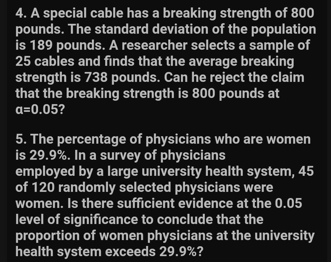 4. A special cable has a breaking strength of 800
pounds. The standard deviation of the population
is 189 pounds. A researcher selects a sample of
25 cables and finds that the average breaking
strength is 738 pounds. Can he reject the claim
that the breaking strength is 800 pounds at
a=0.05?
5. The percentage of physicians who are women
is 29.9%. In a survey of physicians
employed by a large university health system, 45
of 120 randomly selected physicians were
women. Is there sufficient evidence at the 0.05
level of significance to conclude that the
proportion of women physicians at the university
health system exceeds 29.9%?