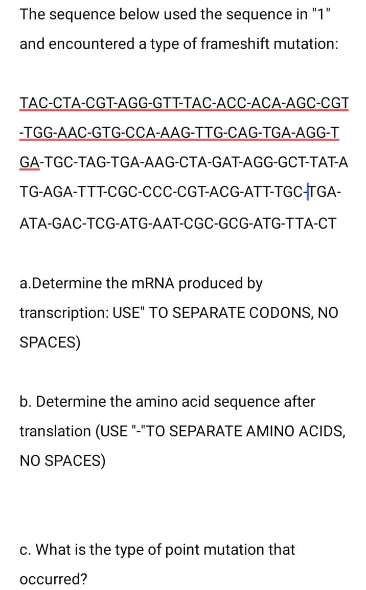 The sequence below used the sequence in "1"
encountered a type of frameshift mutation:
and
TAC-CTA-CGT-AGG-GTT-TAC-ACC-ACA-AGC-CGT
-TGG-AAC-GTG-CCA-AAG-TTG-CAG-TGA-AGG-T
GA-TGC-TAG-TGA-AAG-CTA-GAT-AGG-GCT-TAT-A
TG-AGA-TTT-CGC-CCC-CGT-ACG-ATT-TGC-TGA-
ATA-GAC-TCG-ATG-AAT-CGC-GCG-ATG-TTA-CT
a. Determine the mRNA produced by
transcription: USE" TO SEPARATE CODONS, NO
SPACES)
b. Determine the amino acid sequence after
translation (USE "-"TO SEPARATE AMINO ACIDS,
NO SPACES)
c. What is the type of point mutation that
occurred?
