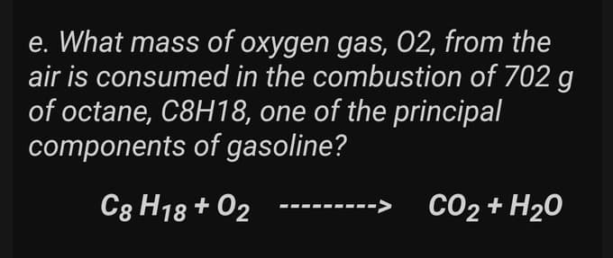 e. What mass of oxygen gas, 02, from the
air is consumed in the combustion of 702 g
of octane, C8H18, one of the principal
components of gasoline?
C8 H18 +02
-> CO₂ + H₂O