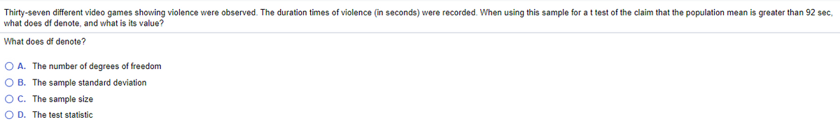 Thirty-seven different video games showing violence were observed. The duration times of violence (in seconds) were recorded. When using this sample for a t test of the claim that the population mean is greater than 92 sec,
what does df denote, and what is its value?
What does df denote?
O A. The number of degrees of freedom
O B. The sample standard deviation
O C. The sample size
O D. The test statistic
