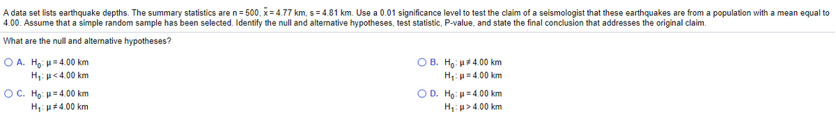A data set lists earthquake depths. The summary statistics are n= 500, x = 4.77 km, s= 4.81 km. Use a 0.01 significance level to test the claim of a seismologist that these earthquakes are from a population with a mean equal to
4.00. Assume that a simple random sample has been selected. Identify the null and alternative hypotheses, test statistic, P-value, and state the final conclusion that addresses the original claim.
What are the null and alternative hypotheses?
O A. H,: µ= 4.00 km
O B. H,: µ 4.00 km
H1: µ= 4.00 km
H1: µ<4.00 km
O C. Hρ : μ 4.00 km
H1: u# 4.00 km
O D. Ho: µ= 4.00 km
H1: µ> 4.00 km
