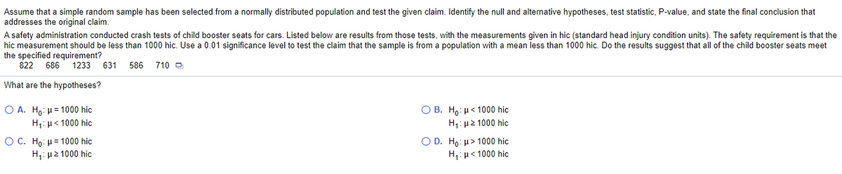 Assume that a simple random sample has been selected from a normally distributed population and test the given claim. Identify the null and alternative hypotheses, test statistic, P-value, and state the final conclusion that
addresses the original claim.
A safety administration conducted crash tests of child booster seats for cars. Listed below are results from those tests, with the measurements given in hic (standard head injury condition units). The safety requirement is that the
hic measurement should be less than 1000 hic. Use a 0.01 significance level to test the claim that the sample is from a population with a mean less than 1000 hic. Do the results suggest that all of the child booster seats meet
the specified requirement?
822
686
1233
631
586
710 O
What are the hypotheses?
Ο Β . Η μ < 1000 hic
H1: µ2 1000 hic
O A. Ho: H = 1000 hic
H,: µ< 1000 hiç
O C. H: μ= 1000 hic
Η. μ21000 hic
Ο D. H0 : μ> 1000 hic
H,: µ< 1000 hic
