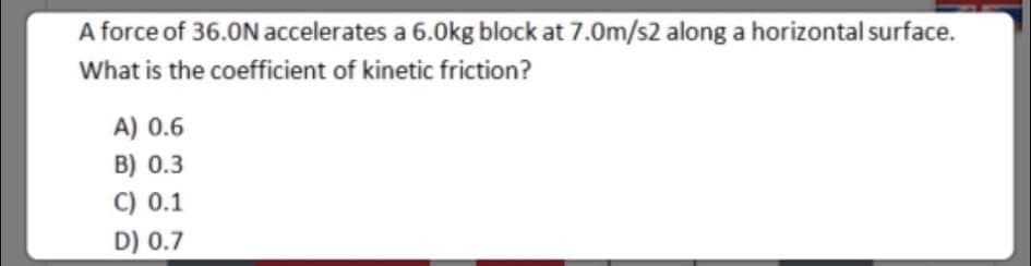 A force of 36.0N accelerates a 6.0kg block at 7.0m/s2 along a horizontal surface.
What is the coefficient of kinetic friction?
A) 0.6
B) 0.3
C) 0.1
D) 0.7
