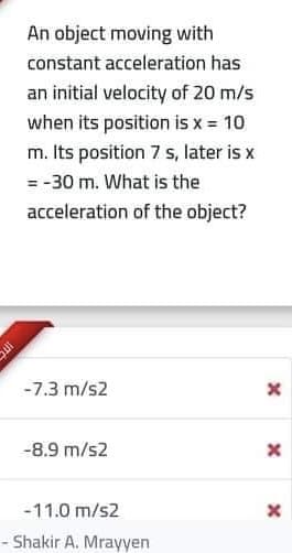 An object moving with
constant acceleration has
an initial velocity of 20 m/s
when its position is x = 10
m. Its position 7 s, later is x
= -30 m. What is the
acceleration of the object?
-7.3 m/s2
-8.9 m/s2
-11.0 m/s2
Shakir A. Mrayyen
