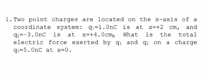 1. Two point charges are located on the x-axis of a
coordinate system: q1=1.0nC is at x=+2 cm,
and
q2=-3.0nC
electric force exerted by qı and q2 on a charge
is
at x=+4.0cm,
What
is
the
total
q3=5.0nC at x=0.
