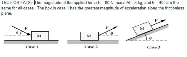 TRUE OR FALSE.The magnitude of the applied force F = 80 N, mass M = 5 kg, and 0 = 40° are the
same for all cases. The box in case 1 has the greatest magnitude of acceleration along the frictionless
plane.
M
M
M
Case 1
Case 2
Case 3
