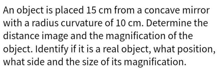 An object is placed 15 cm from a concave mirror
with a radius curvature of 10 cm. Determine the
distance image and the magnification of the
object. Identify if it is a real object, what position,
what side and the size of its magnification.