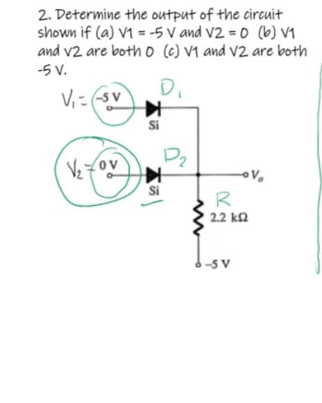 2. Determine the output of the circuit
shown if (a) V1 = -5 V and V2 = 0 (b) V₁
and v2 are both 0 (c) V1 and V2 are both
-5 V.
Di
V₁--Sv
P₂
OV
√₂70v
oV₂
R
2.2 ΚΩ
K44
Si
Si
มี
-5 V
