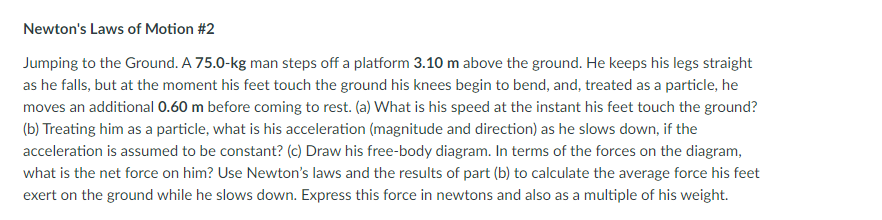 Newton's Laws of Motion #2
Jumping to the Ground. A 75.0-kg man steps off a platform 3.10 m above the ground. He keeps his legs straight
as he falls, but at the moment his feet touch the ground his knees begin to bend, and, treated as a particle, he
moves an additional 0.60 m before coming to rest. (a) What is his speed at the instant his feet touch the ground?
(b) Treating him as a particle, what is his acceleration (magnitude and direction) as he slows down, if the
acceleration is assumed to be constant? (c) Draw his free-body diagram. In terms of the forces on the diagram,
what is the net force on him? Use Newton's laws and the results of part (b) to calculate the average force his feet
exert on the ground while he slows down. Express this force in newtons and also as a multiple of his weight.
