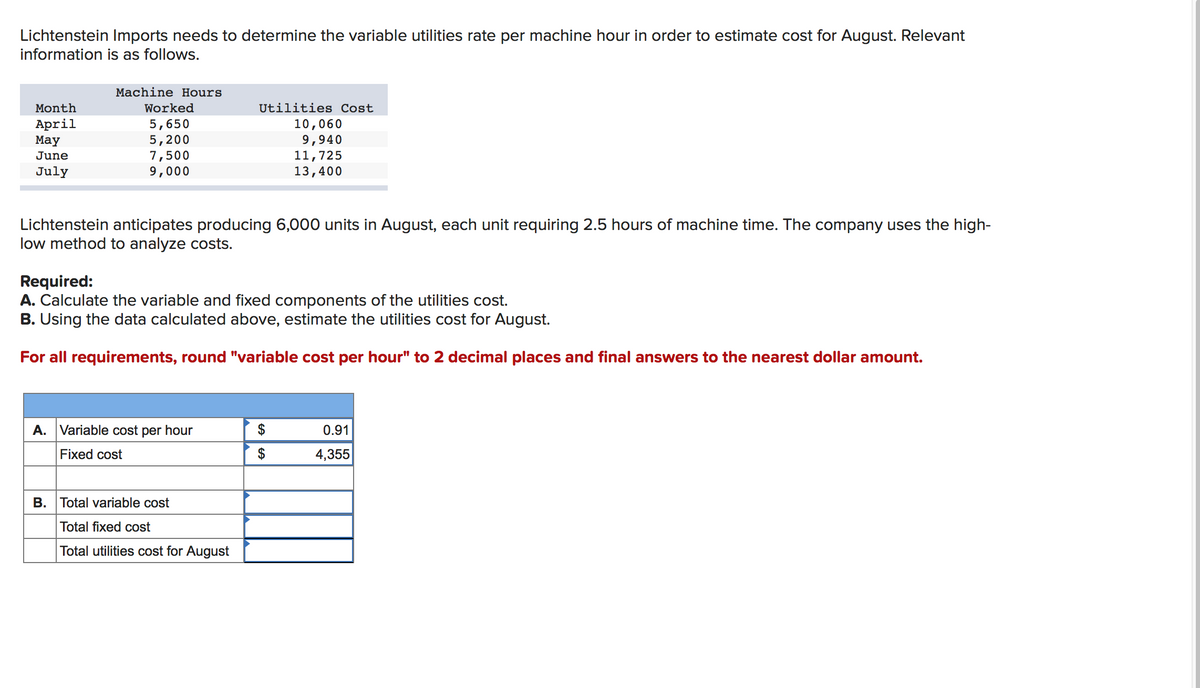 Lichtenstein Imports needs to determine the variable utilities rate per machine hour in order to estimate cost for August. Relevant
information is as follows.
Machine Hours
Month
Worked
Utilities Cost
April
Маy
5,650
5,200
7,500
9,000
10,060
9,940
11,725
13,400
June
July
Lichtenstein anticipates producing 6,000 units in August, each unit requiring 2.5 hours of machine time. The company uses the high-
low method to analyze costs.
Required:
A. Calculate the variable and fixed components of the utilities cost.
B. Using the data calculated above, estimate the utilities cost for August.
For all requirements, round "variable cost per hour" to 2 decimal places and final answers to the nearest dollar amount.
A. Variable cost per hour
0.91
Fixed cost
$
4,355
B. Total variable cost
Total fixed cost
Total utilities cost for August
