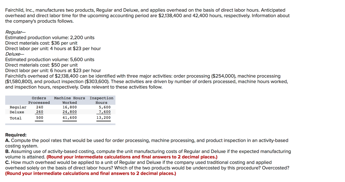 Fairchild, Inc., manufactures two products, Regular and Deluxe, and applies overhead on the basis of direct labor hours. Anticipated
overhead and direct labor time for the upcoming accounting period are $2,138,400 and 42,400 hours, respectively. Information about
the company's products follows.
Regular-
Estimated production volume: 2,200 units
Direct materials cost: $36 per unit
Direct labor per unit: 4 hours at $23 per hour
Deluxe-
Estimated production volume: 5,600 units
Direct materials cost: $50 per unit
Direct labor per unit: 6 hours at $23 per hour
Fairchild's overhead of $2,138,400 can be identified with three major activities: order processing ($254,000), machine processing
($1,580,800), and product inspection ($303,600). These activities are driven by number of orders processed, machine hours worked,
and inspection hours, respectively. Data relevant to these activities follow.
ETTI
Orders
Machine Hours
Inspection
Processed
Worked
Hours
Regular
240
16,800
5,600
Deluxe
260
24,800
7,600
Total
500
41,600
13,200
Required:
A. Compute the pool rates that would be used for order processing, machine processing, and product inspection in an activity-based
costing system.
B. Assuming use of activity-based costing, compute the unit manufacturing costs of Regular and Deluxe if the expected manufacturing
volume is attained. (Round your intermediate calculations and final answers to 2 decimal places.)
C. How much overhead would be applied to a unit of Regular and Deluxe if the company used traditional costing and applied
overhead solely on the basis of direct labor hours? Which of the two products would be undercosted by this procedure? Overcosted?
(Round your intermediate calculations and final answers to 2 decimal places.)
