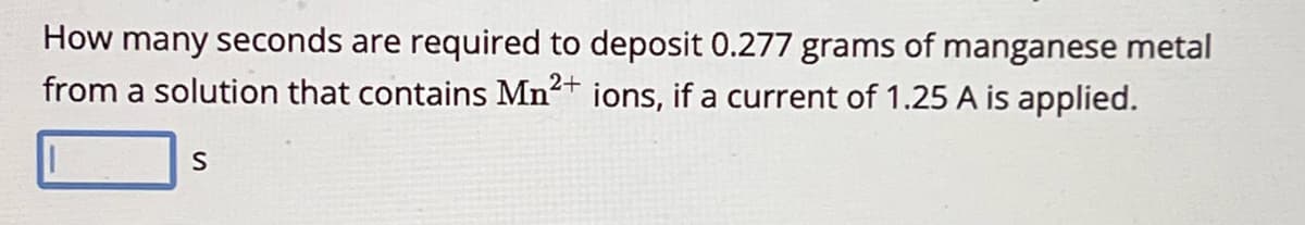 How many seconds are required to deposit 0.277 grams of manganese metal
from a solution that contains Mn2+ ions, if a current of 1.25 A is applied.
S