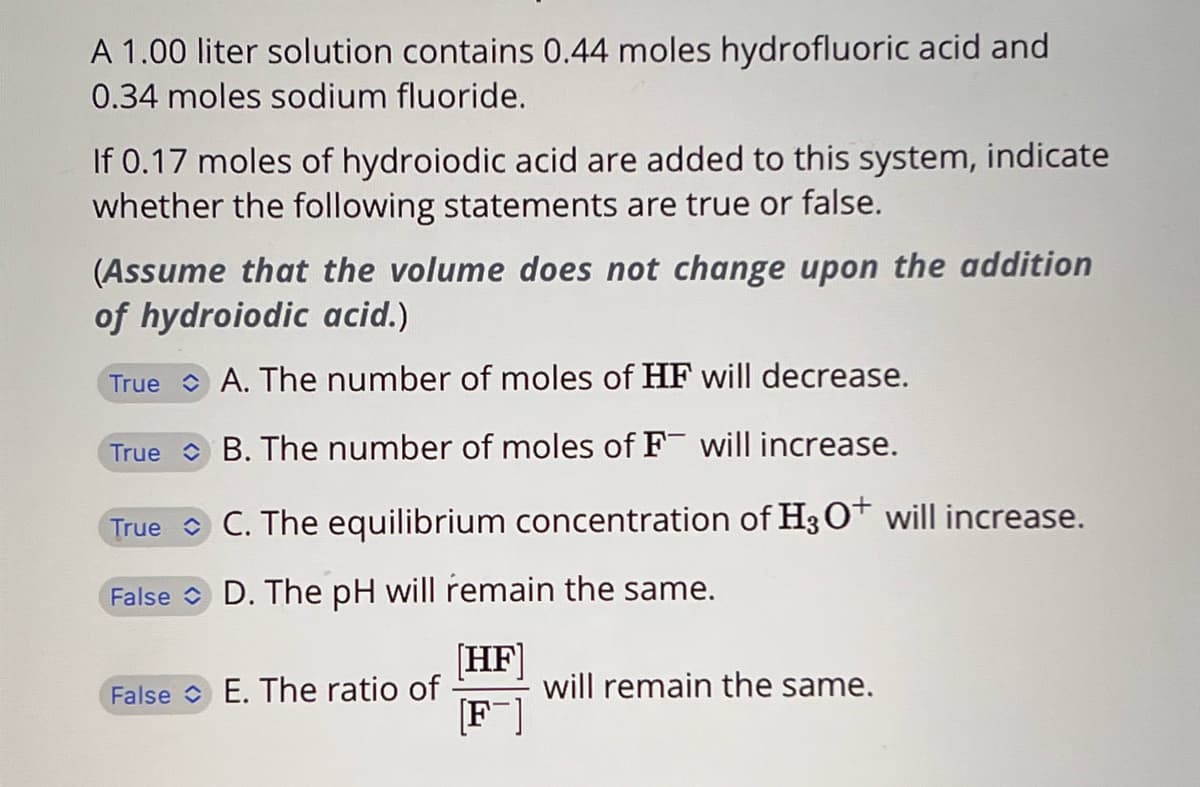 A 1.00 liter solution contains 0.44 moles hydrofluoric acid and
0.34 moles sodium fluoride.
If 0.17 moles of hydroiodic acid are added to this system, indicate
whether the following statements are true or false.
(Assume that the volume does not change upon the addition
of hydroiodic acid.)
True A. The number of moles of HF will decrease.
True B. The number of moles of F will increase.
True
C. The equilibrium concentration of H3O+ will increase.
False D. The pH will remain the same.
False E. The ratio of
[HF]
[F]
will remain the same.