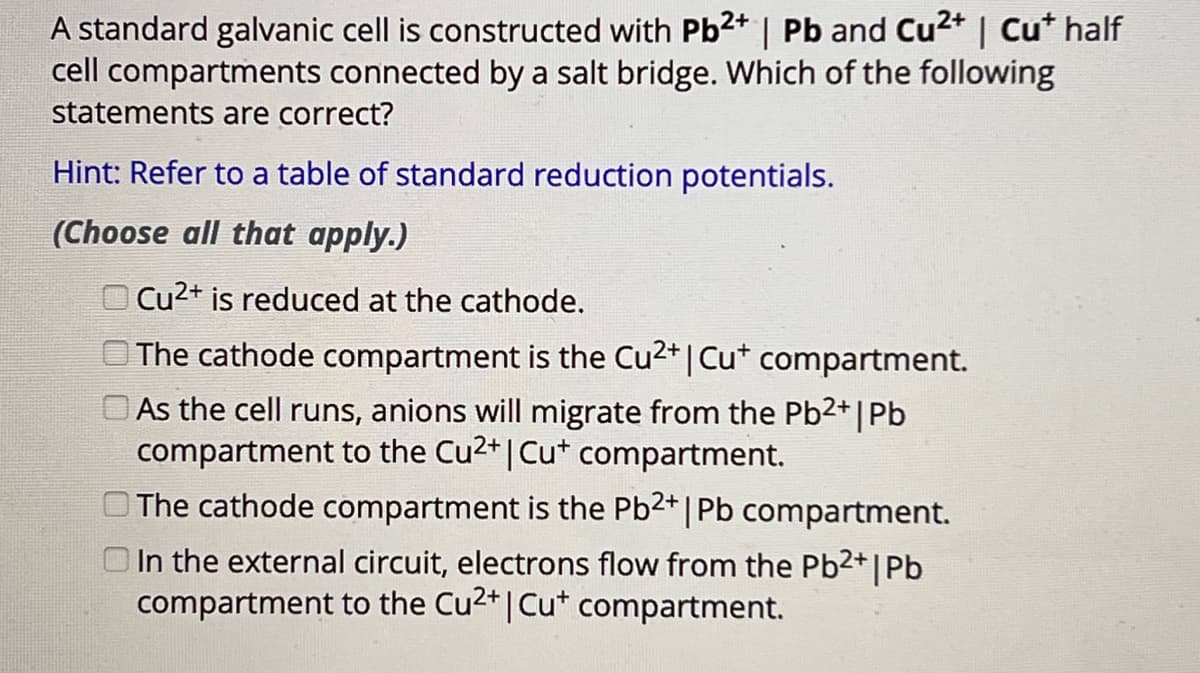 A standard galvanic cell is constructed with Pb2+ | Pb and Cu²+ | Cu* half
cell compartments connected by a salt bridge. Which of the following
statements are correct?
Hint: Refer to a table of standard reduction potentials.
(Choose all that apply.)
Cu2+ is reduced at the cathode.
The cathode compartment is the Cu2+ | Cu+ compartment.
As the cell runs, anions will migrate from the Pb2+ | Pb
compartment to the Cu2+ | Cu+ compartment.
The cathode compartment is the Pb2+ | Pb compartment.
In the external circuit, electrons flow from the Pb2+ | Pb
compartment to the Cu2+ | Cu+ compartment.